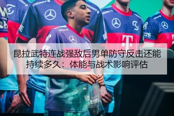 昆拉武特连战强敌后男单防守反击还能持续多久：体能与战术影响评估 - nine game